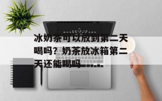 冰奶茶可以放到第二天喝吗？奶茶放冰箱第二天还能喝吗