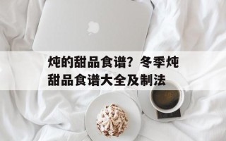 炖的甜品食谱？冬季炖甜品食谱大全及制法