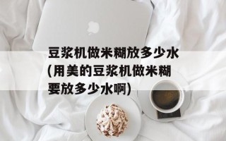 豆浆机做米糊放多少水(用美的豆浆机做米糊要放多少水啊)