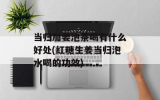 当归加姜泡茶喝有什么好处(红糖生姜当归泡水喝的功效)
