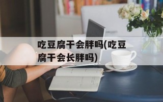 吃豆腐干会胖吗(吃豆腐干会长胖吗)