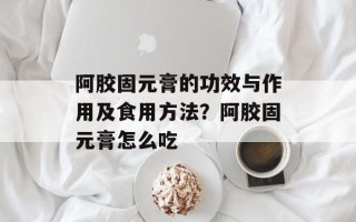 阿胶固元膏的功效与作用及食用方法？阿胶固元膏怎么吃