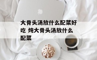 大骨头汤放什么配菜好吃 炖大骨头汤放什么配菜