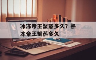 冰冻帝王蟹蒸多久？熟冻帝王蟹蒸多久