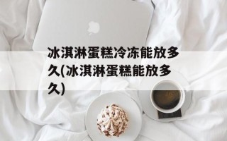 冰淇淋蛋糕冷冻能放多久(冰淇淋蛋糕能放多久)