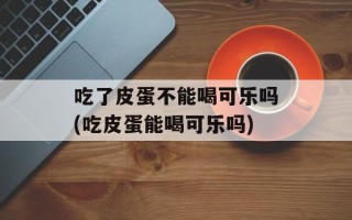 吃了皮蛋不能喝可乐吗(吃皮蛋能喝可乐吗)