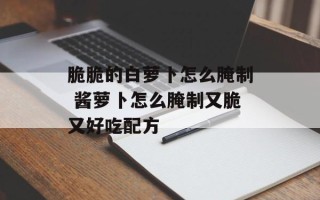 脆脆的白萝卜怎么腌制 酱萝卜怎么腌制又脆又好吃配方