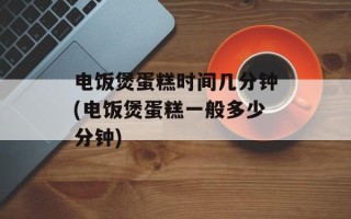 电饭煲蛋糕时间几分钟(电饭煲蛋糕一般多少分钟)