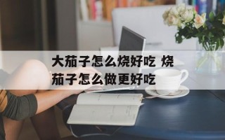 大茄子怎么烧好吃 烧茄子怎么做更好吃