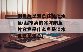 鲷鱼片是海鱼还是淡水鱼(超市卖的冰冻鲷鱼片究竟是什么鱼是淡水鱼还是海鱼)