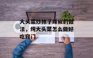大头菜炒柿子辣椒的做法，炖大头菜怎么做好吃窍门