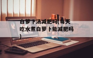白萝卜汤减肥吗(每天吃水煮白萝卜能减肥吗)