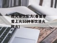 败火茶饮配方(春夏季爱上火10种茶饮清火败火)
