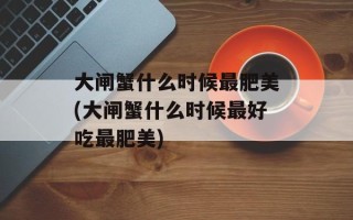 大闸蟹什么时候最肥美(大闸蟹什么时候最好吃最肥美)