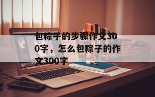 包粽子的步骤作文300字，怎么包粽子的作文300字