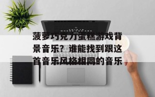 菠萝巧克力蛋糕游戏背景音乐？谁能找到跟这首音乐风格相同的音乐