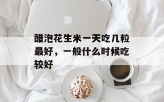 醋泡花生米一天吃几粒最好，一般什么时候吃较好