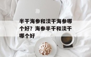 半干海参和淡干海参哪个好？海参半干和淡干哪个好