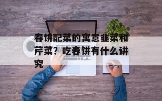 春饼配菜的寓意韭菜和芹菜？吃春饼有什么讲究