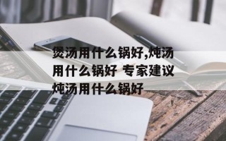 煲汤用什么锅好,炖汤用什么锅好 专家建议炖汤用什么锅好
