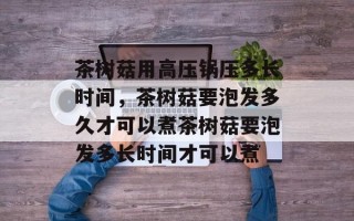 茶树菇用高压锅压多长时间，茶树菇要泡发多久才可以煮茶树菇要泡发多长时间才可以煮