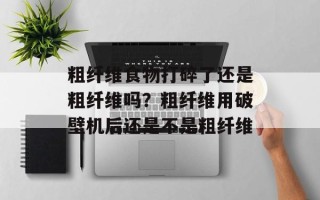 粗纤维食物打碎了还是粗纤维吗？粗纤维用破壁机后还是不是粗纤维