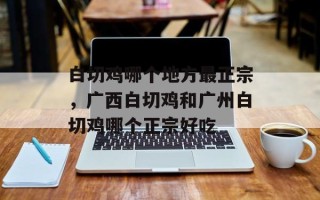白切鸡哪个地方最正宗，广西白切鸡和广州白切鸡哪个正宗好吃