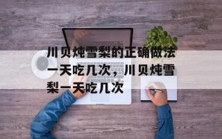 川贝炖雪梨的正确做法一天吃几次，川贝炖雪梨一天吃几次
