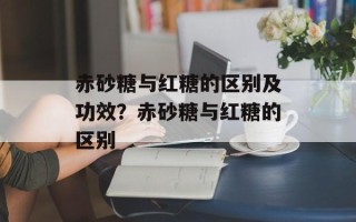 赤砂糖与红糖的区别及功效？赤砂糖与红糖的区别