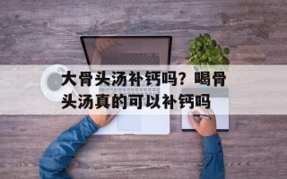 大骨头汤补钙吗？喝骨头汤真的可以补钙吗