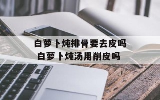 白萝卜炖排骨要去皮吗 白萝卜炖汤用削皮吗