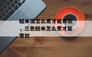 糙米饭怎么煮才能煮软，三色糙米怎么煮才能煮软