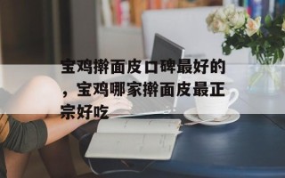宝鸡擀面皮口碑最好的，宝鸡哪家擀面皮最正宗好吃