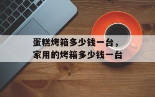 蛋糕烤箱多少钱一台，家用的烤箱多少钱一台