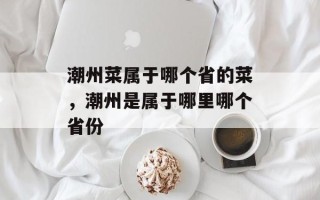 潮州菜属于哪个省的菜，潮州是属于哪里哪个省份