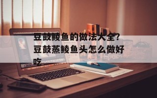 豆鼓鲮鱼的做法大全？豆鼓蒸鲮鱼头怎么做好吃