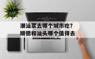 潮汕菜去哪个城市吃？顺德和汕头哪个值得去