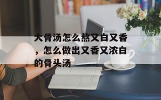 大骨汤怎么熬又白又香，怎么做出又香又浓白的骨头汤