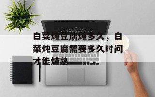 白菜炖豆腐炖多久，白菜炖豆腐需要多久时间才能炖熟