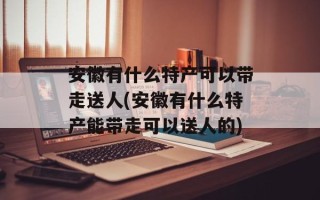 安徽有什么特产可以带走送人(安徽有什么特产能带走可以送人的)