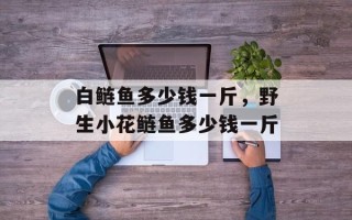 白鲢鱼多少钱一斤，野生小花鲢鱼多少钱一斤