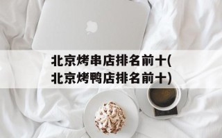 北京烤串店排名前十(北京烤鸭店排名前十)