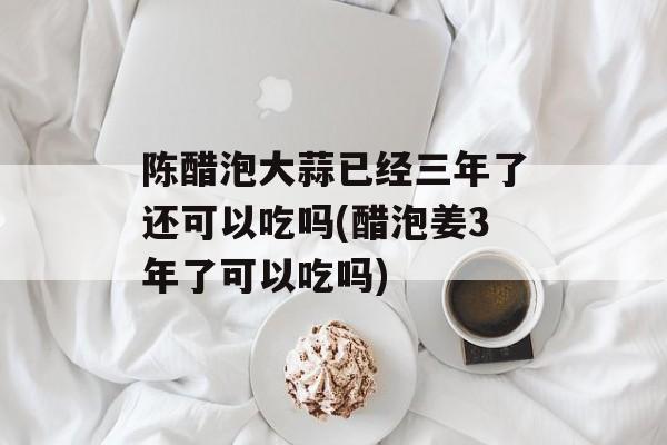 陈醋泡大蒜已经三年了还可以吃吗(醋泡姜3年了可以吃吗)-第1张图片-
