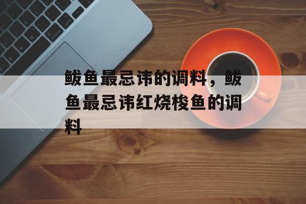 鲅鱼最忌讳的调料，鲅鱼最忌讳红烧梭鱼的调料-第1张图片-
