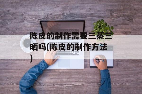 陈皮的制作需要三蒸三晒吗(陈皮的制作方法)-第1张图片-
