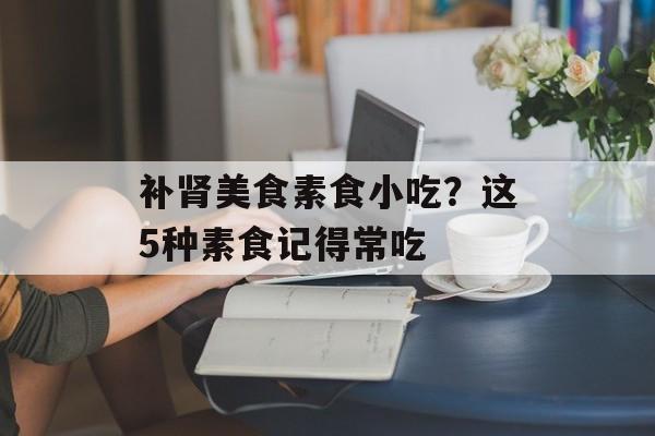 补肾美食素食小吃？这5种素食记得常吃-第1张图片-