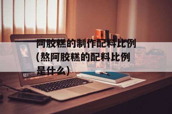 阿胶糕的制作配料比例(熬阿胶糕的配料比例是什么)-第1张图片-