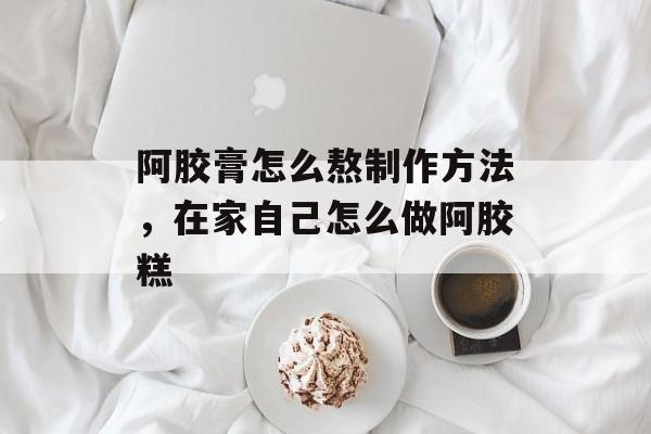 阿胶膏怎么熬制作方法，在家自己怎么做阿胶糕-第1张图片-