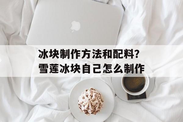 冰块制作方法和配料？雪莲冰块自己怎么制作-第1张图片-