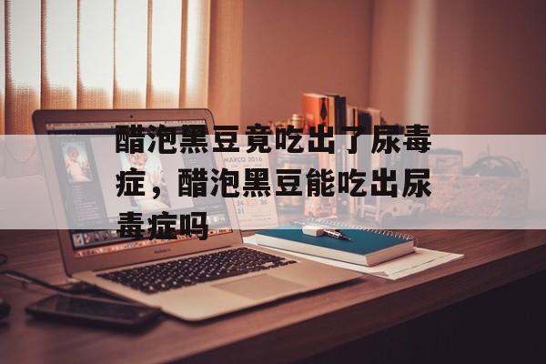 醋泡黑豆竟吃出了尿毒症，醋泡黑豆能吃出尿毒症吗-第1张图片-